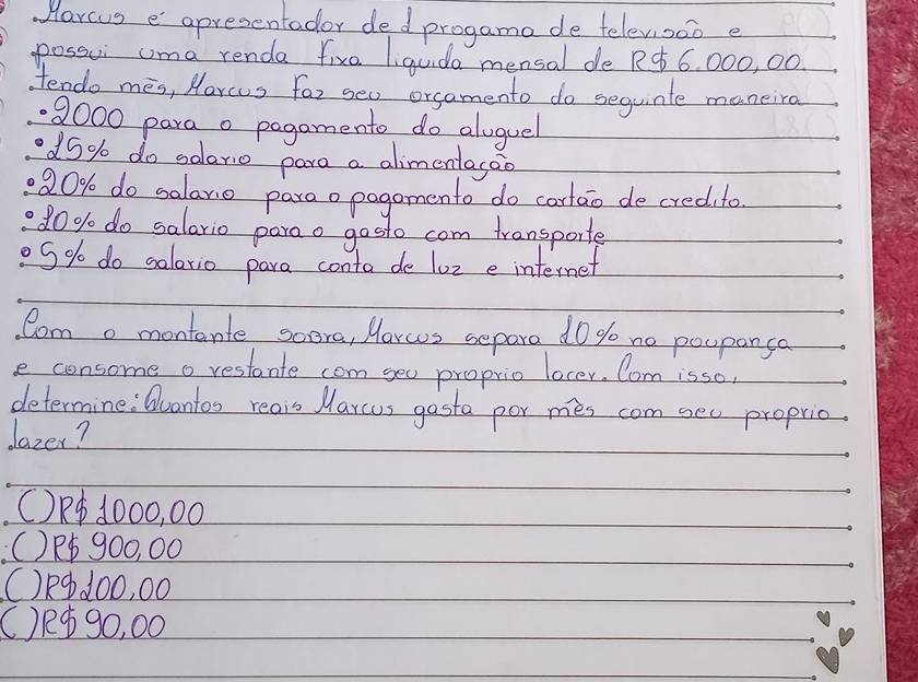 Marcus e apresentader ded progama de telev,sao e
possui uma renda five liguda mensal de RC 6, 000, 00
tendo mes, Morcus for geo orsamento do sequinte maneira
9000 para o pagomento do aluguel
d5% do solerio para a alimentagao
20% do salario paraopogomento do cortao de credito
d0% do salario paroo gosto com transporte
g% do salario para conta de 1oz e internet
Como montente soora, Morcs separa do go no poupanca
e consome o restante com goo proprio locer. Com isso
determine : Quantoo reais Marcus gosta por mes com see proprio.
dazer?
(R④ 1000, 00
() P900, 00
()R④ 100, 00
() R 90, 00