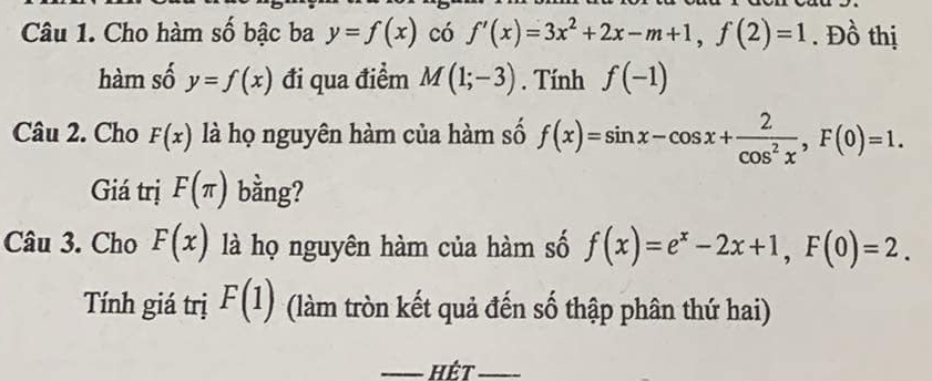 Cho hàm số bậc ba y=f(x) có f'(x)=3x^2+2x-m+1, f(2)=1. Đồ thị 
hàm số y=f(x) đi qua điểm M(1;-3). Tính f(-1)
Câu 2. Cho F(x) là họ nguyên hàm của hàm số f(x)=sin x-cos x+ 2/cos^2x , F(0)=1. 
Giá trị F(π ) bằng? 
Câu 3. Cho F(x) là họ nguyên hàm của hàm số f(x)=e^x-2x+1, F(0)=2. 
Tính giá trị F(1) (làm tròn kết quả đến số thập phân thứ hai) 
_