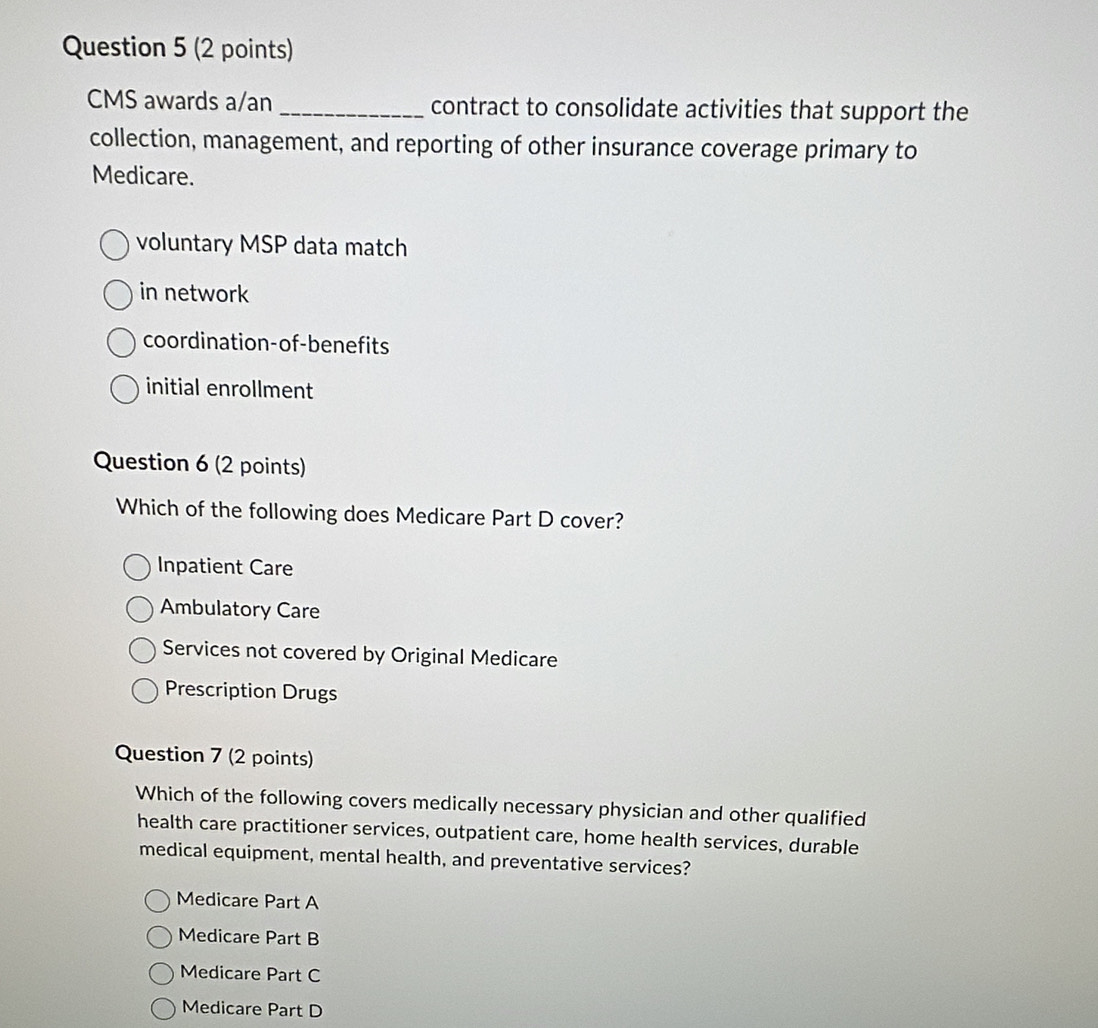 CMS awards a/an _contract to consolidate activities that support the
collection, management, and reporting of other insurance coverage primary to
Medicare.
voluntary MSP data match
in network
coordination-of-benefits
initial enrollment
Question 6 (2 points)
Which of the following does Medicare Part D cover?
Inpatient Care
Ambulatory Care
Services not covered by Original Medicare
Prescription Drugs
Question 7 (2 points)
Which of the following covers medically necessary physician and other qualified
health care practitioner services, outpatient care, home health services, durable
medical equipment, mental health, and preventative services?
Medicare Part A
Medicare Part B
Medicare Part C
Medicare Part D