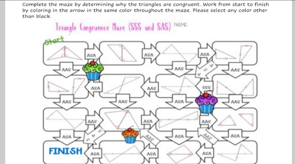 Complete the maze by determining why the triangles are congruent. Work from start to finish 
by coloring in the arrow in the same color throughout the maze. Please select any color other 
than black. 
Triangle Congruence Maze (SSS and SAS) NAME: