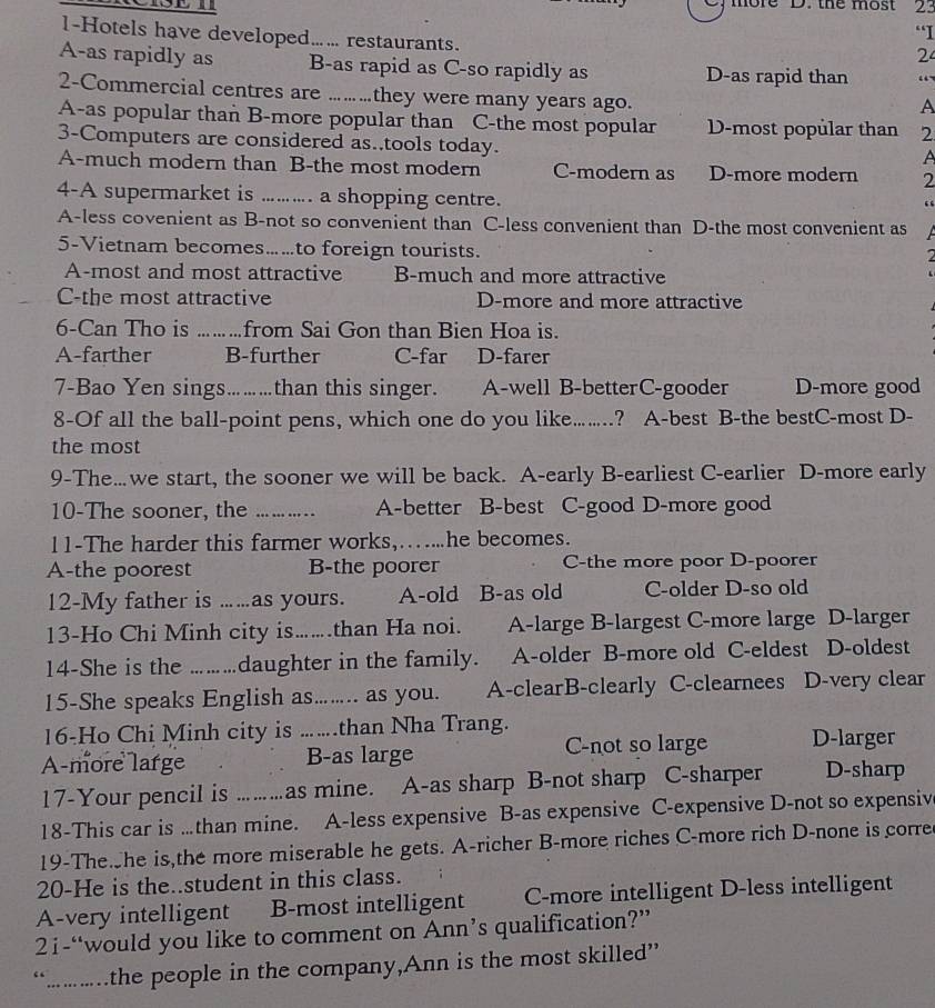 more D. the most 23
“I
1-Hotels have developed... restaurants.
2
A-as rapidly as B-as rapid as C-so rapidly as D-as rapid than “
2-Commercial centres are .….they were many years ago.
A
A-as popular than B-more popular than C-the most popular D-most popular than 2
3-Computers are considered as..tools today.
A
A-much modern than B-the most modern C-modern as D-more modern 2
4-A supermarket is ......... a shopping centre.
“
A-less covenient as B-not so convenient than C-less convenient than D-the most convenient as
5-Vietnam becomes.…to foreign tourists.
2
A-most and most attractive B-much and more attractive
C-the most attractive D-more and more attractive
6-Can Tho is  .........from Sai Gon than Bien Hoa is.
A-farther B-further C-far D-farer
7-Bao Yen sings.….than this singer. A-well B-betterC-gooder D-more good
8-Of all the ball-point pens, which one do you like……? A-best B-the bestC-most D-
the most
9-The…we start, the sooner we will be back. A-early B-earliest C-earlier D-more early
10-The sooner, the … . …. A-better B-best C-good D-more good
11-The harder this farmer works,….....he becomes.
A-the poorest B-the poorer C-the more poor D-poorer
12-My father is .....as yours. A-old B-as old C-older D-so old
13-Ho Chi Minh city is.......than Ha noi. . A-large B-largest C-more large D-larger
14-She is the ………daughter in the family. A-older B-more old C-eldest D-oldest
15-She speaks English as........ as you. A-clearB-clearly C-clearnees D-very clear
16-Ho Chi Minh city is ……than Nha Trang.
A-more large B-as large C-not so large D-larger
17-Your pencil is ………as mine. A-as sharp B-not sharp C-sharper D-sharp
18-This car is ….than mine. A-less expensive B-as expensive C-expensive D-not so expensiv
19-The she is,the more miserable he gets. A-richer B-more riches C-more rich D-none is corre
20-He is the..student in this class.
A-very intelligent B-most intelligent C-more intelligent D-less intelligent
2i-“would you like to comment on Ann’s qualification?”
“.........the people in the company,Ann is the most skilled”