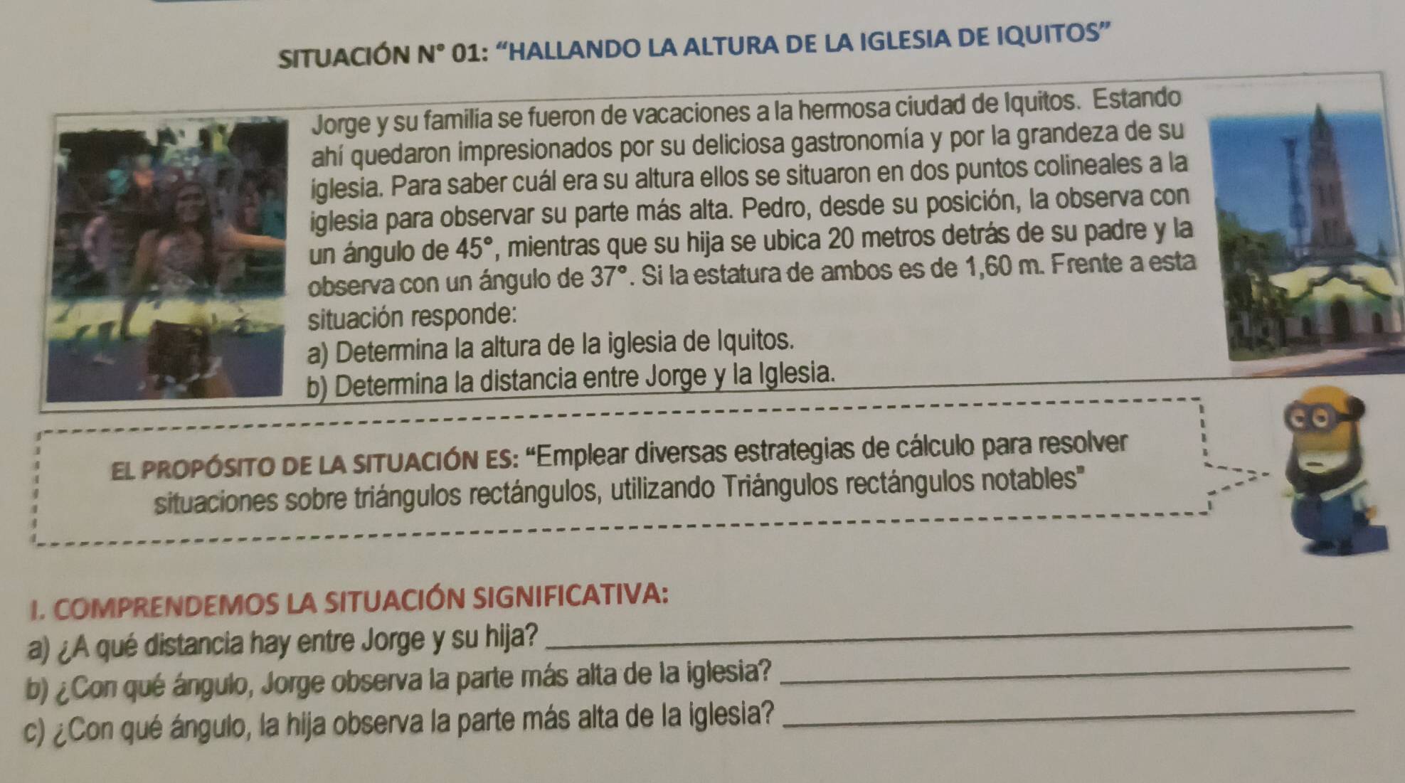 SITUACIÓN N° 01: “HALLANDO LA ALTURA DE LA IGLESIA DE IQUITOS” 
Jorge y su familía se fueron de vacaciones a la hermosa ciudad de Iquitos. Estando 
ahí quedaron impresionados por su deliciosa gastronomía y por la grandeza de su 
iglesia. Para saber cuál era su altura ellos se situaron en dos puntos colineales a la 
iglesia para observar su parte más alta. Pedro, desde su posición, la observa con 
un ángulo de 45° ', mientras que su hija se ubica 20 metros detrás de su padre y la 
observa con un ángulo de 37°. Si la estatura de ambos es de 1,60 m. Frente a esta 
situación responde: 
a) Determina la altura de la iglesia de Iquitos. 
b) Determina la distancia entre Jorge y la Iglesia. 
El PROPÓSITO DE LA sITUACIÓN ES: “Emplear diversas estrategias de cálculo para resolver 
situaciones sobre triángulos rectángulos, utilizando Triángulos rectángulos notables'' 
I. COMPRENDEMOS LA SITUACIÓN SIGNIFICATIVA: 
a) ¿A qué distancia hay entre Jorge y su hija? 
_ 
b) ¿Con qué ángulo, Jorge observa la parte más alta de la iglesia? 
_ 
c) ¿Con qué ángulo, la hija observa la parte más alta de la iglesia?_