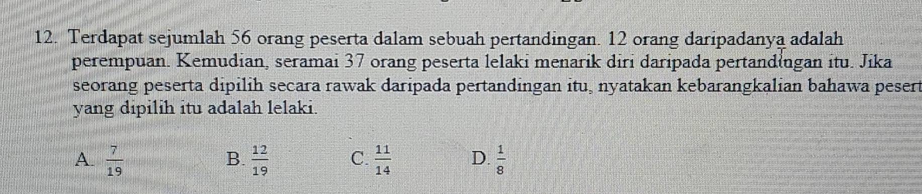 Terdapat sejumlah 56 orang peserta dalam sebuah pertandingan. 12 orang daripadanya adalah
perempuan. Kemudian, seramai 37 orang peserta lelaki menarik diri daripada pertandingan itu. Jika
seorang peserta dipilih secara rawak daripada pertandingan itu, nyatakan kebarangkalian bahawa pesert
yang dipilih itu adalah lelaki.
A.  7/19   12/19   11/14   1/8 
B.
C.
D.