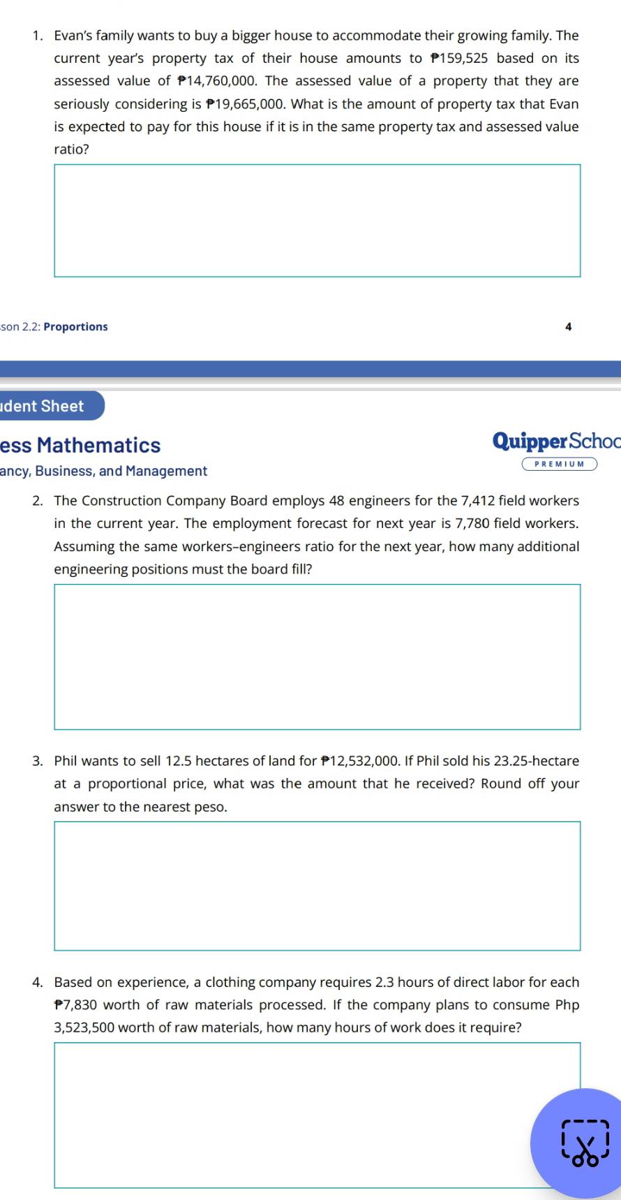 Evan’s family wants to buy a bigger house to accommodate their growing family. The 
current year's property tax of their house amounts to P159,525 based on its 
assessed value of P14,760,000. The assessed value of a property that they are 
seriously considering is P19,665,000. What is the amount of property tax that Evan 
is expected to pay for this house if it is in the same property tax and assessed value 
ratio? 
son 2.2: Proportions 
udent Sheet 
ess Mathematics Quipper Schoc 
ancy, Business, and Management PREMIUM 
2. The Construction Company Board employs 48 engineers for the 7,412 field workers 
in the current year. The employment forecast for next year is 7,780 field workers. 
Assuming the same workers-engineers ratio for the next year, how many additional 
engineering positions must the board fill? 
3. Phil wants to sell 12.5 hectares of land for P12,532,000. If Phil sold his 23.25-hectare
at a proportional price, what was the amount that he received? Round off your 
answer to the nearest peso. 
4. Based on experience, a clothing company requires 2.3 hours of direct labor for each
7,830 worth of raw materials processed. If the company plans to consume Php
3,523,500 worth of raw materials, how many hours of work does it require?