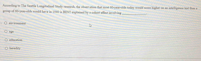 According to The Seattle Longitudinal Study research, the observation that most 60-year -olds today would score higher on an intelligence test than a
group of 60-year -olds would have in 1940 is BEST explained by a cohort effect involving _
environment
age
education
heredity