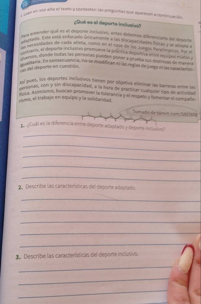 Lean en voz alta el texto y contesten las preguntas que aparecen a continuación. 
¿Qué es el deporte inclusiva? 
Para entender qué es el deporte inclusivo, antes deberos diferenciario del deporte 
adaptado. Este está enfocado únicamente a las discapacidades físicas y se adapta a 
las necesidades de cada atleta, como en el caso de los Juegos Paralímpicos. Por el 
contrario, el deporte inclusivo promueve la práctica deportiva entre equipos mixtos y 
diversos, donde todas las personas pueden poñer a prueba sus destrezas de manera 
igualitaria. En consecuencia, no se modifican ni las regias de juego ní las caracterías 
cas del deporte en cuestión. 
Así pues, los deportes inclusivos tienen por objetivo eliminar las barreras entre las 
personas, con y sin discapacidad, a la hora de practicar cualquier tipo de actividad 
física. Asimismo, buscan promover la tolerancia y el respeto y fomentar el compañe 
rismo, el trabajo en equipo y la solidaridad. 
Tomado de bkmrt.com/D6E1 
1¿Cuál es la diferencia entre deporte adaptado y deporte inclusivo? 
_ 
_ 
_ 
_ 
_ 
2. Describe las características del deporte adaptado. 
_ 
_ 
_ 
_ 
_ 
3. Describe las características del deporte inclusivo. 
_ 
_ 
_