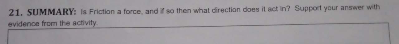 SUMMARY: Is Friction a force, and if so then what direction does it act in? Support your answer with 
evidence from the activity.