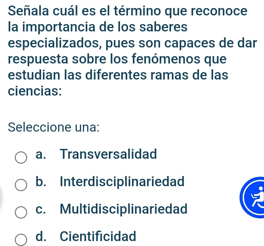 Señala cuál es el término que reconoce
la importancia de los saberes
especializados, pues son capaces de dar
respuesta sobre los fenómenos que
estudian las diferentes ramas de las
ciencias:
Seleccione una:
a. Transversalidad
b. Interdisciplinariedad
c. Multidisciplinariedad
d. Cientificidad