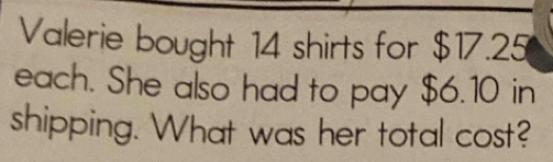 Valerie bought 14 shirts for $17.25
each. She also had to pay $6.10 in 
shipping. What was her total cost?