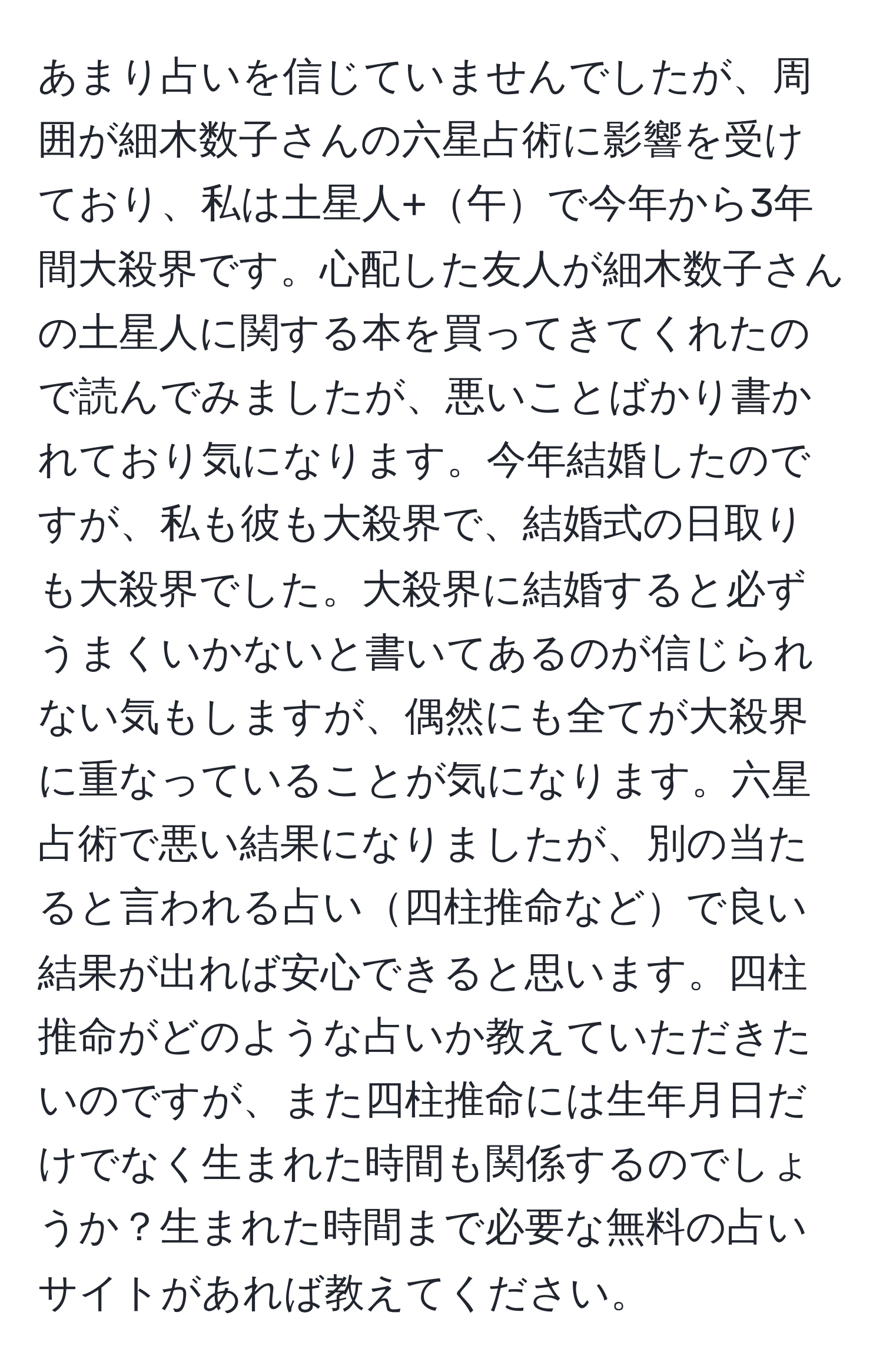 あまり占いを信じていませんでしたが、周囲が細木数子さんの六星占術に影響を受けており、私は土星人+午で今年から3年間大殺界です。心配した友人が細木数子さんの土星人に関する本を買ってきてくれたので読んでみましたが、悪いことばかり書かれており気になります。今年結婚したのですが、私も彼も大殺界で、結婚式の日取りも大殺界でした。大殺界に結婚すると必ずうまくいかないと書いてあるのが信じられない気もしますが、偶然にも全てが大殺界に重なっていることが気になります。六星占術で悪い結果になりましたが、別の当たると言われる占い四柱推命などで良い結果が出れば安心できると思います。四柱推命がどのような占いか教えていただきたいのですが、また四柱推命には生年月日だけでなく生まれた時間も関係するのでしょうか？生まれた時間まで必要な無料の占いサイトがあれば教えてください。