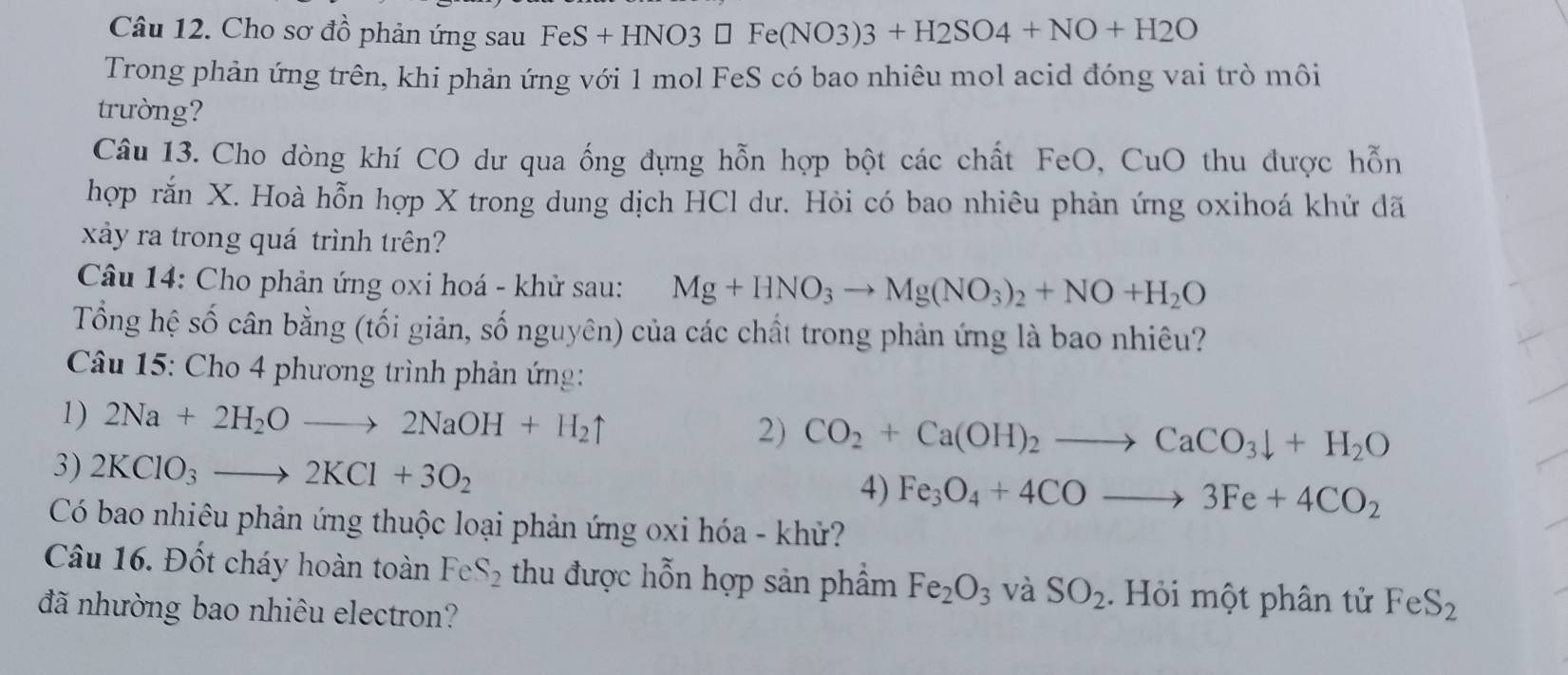 Cho sơ đồ phản ứng sau FeS FeS+HNO3□ Fe(NO3)3+H2SO4+NO+H2O
Trong phản ứng trên, khi phản ứng với 1 mol FeS có bao nhiêu mol acid đóng vai trò môi 
trường? 
Câu 13. Cho dòng khí CO dư qua ống đựng hỗn hợp bột các chất FeO, CuO thu được hỗn 
hợp rắn X. Hoà hỗn hợp X trong dung dịch HCl dư. Hỏi có bao nhiêu phản ứng oxihoá khử dã 
xảy ra trong quá trình trên? 
Câu 14: Cho phản ứng oxi hoá - khử sau: Mg+HNO_3to Mg(NO_3)_2+NO+H_2O
Tổng hệ số cân bằng (tối giản, số nguyên) của các chất trong phản ứng là bao nhiêu? 
Câu 15: Cho 4 phương trình phản ứng: 
1) 2Na+2H_2Oto 2NaOH+H_2uparrow 2) CO_2+Ca(OH)_2to CaCO_3downarrow +H_2O
3) 2KClO_3to 2KCl+3O_2
4) Fe_3O_4+4COto 3Fe+4CO_2
Có bao nhiêu phản ứng thuộc loại phản ứng oxi hóa - khử? 
Câu 16. Đốt cháy hoàn toàn FeS_2 thu được hỗn hợp sản phẩm Fe_2O_3 và SO_2. Hỏi một phân tử FeS_2
đã nhường bao nhiêu electron?