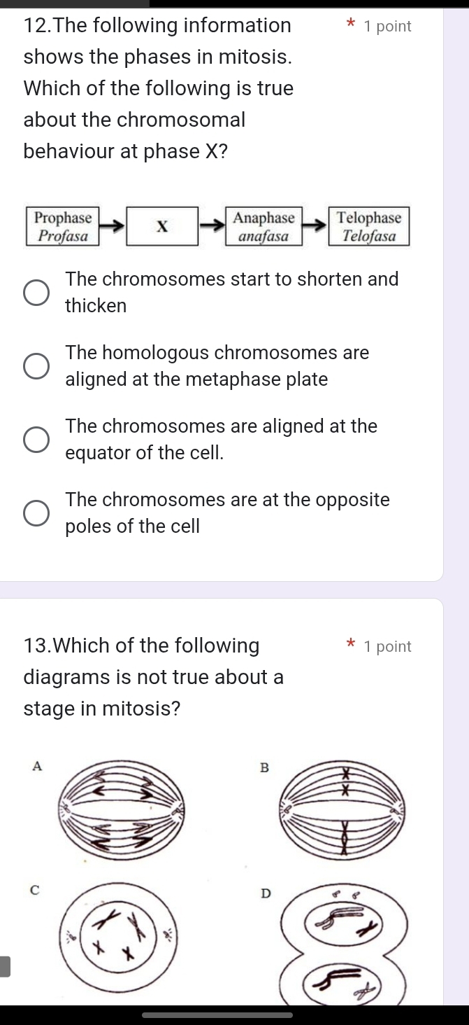 The following information 1 point
shows the phases in mitosis.
Which of the following is true
about the chromosomal
behaviour at phase X?
The chromosomes start to shorten and
thicken
The homologous chromosomes are
aligned at the metaphase plate
The chromosomes are aligned at the
equator of the cell.
The chromosomes are at the opposite
poles of the cell
13.Which of the following 1 point
diagrams is not true about a
stage in mitosis?
A
B
C
D