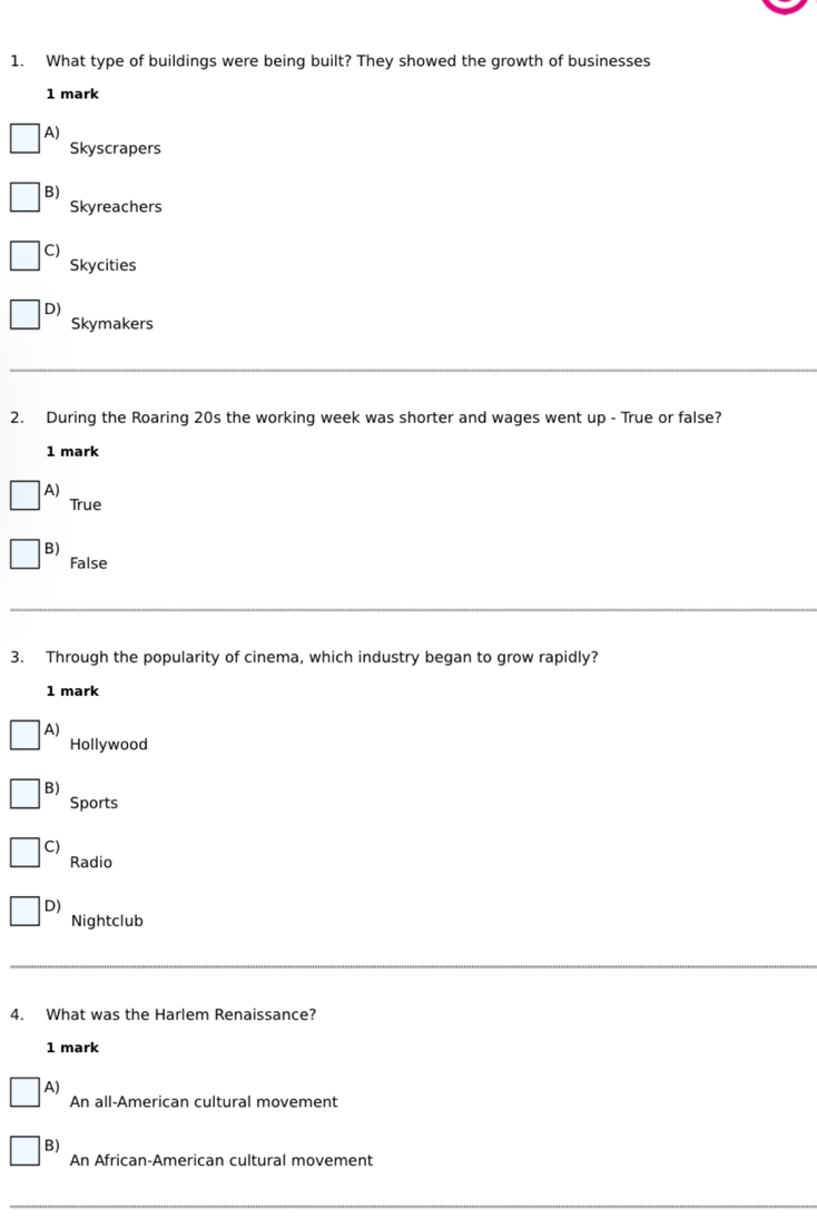 What type of buildings were being built? They showed the growth of businesses
1 mark
A)
Skyscrapers
B)
Skyreachers
C)
Skycities
D)
Skymakers
2. During the Roaring 20s the working week was shorter and wages went up - True or false?
1 mark
A)
True
B)
False
3. Through the popularity of cinema, which industry began to grow rapidly?
1 mark
A)
Hollywood
B)
Sports
C)
Radio
D)
Nightclub
4. What was the Harlem Renaissance?
1 mark
A)
An all-American cultural movement
B)
An African-American cultural movement