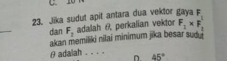 10
23. Jika sudut apit antara dua vektor gaya F_1
_ 
dan F_2 adalah θ, perkalian vektor F_1* F_2
akan memiliki nilai minimum jika besar sudu
θ adalah _n 45°