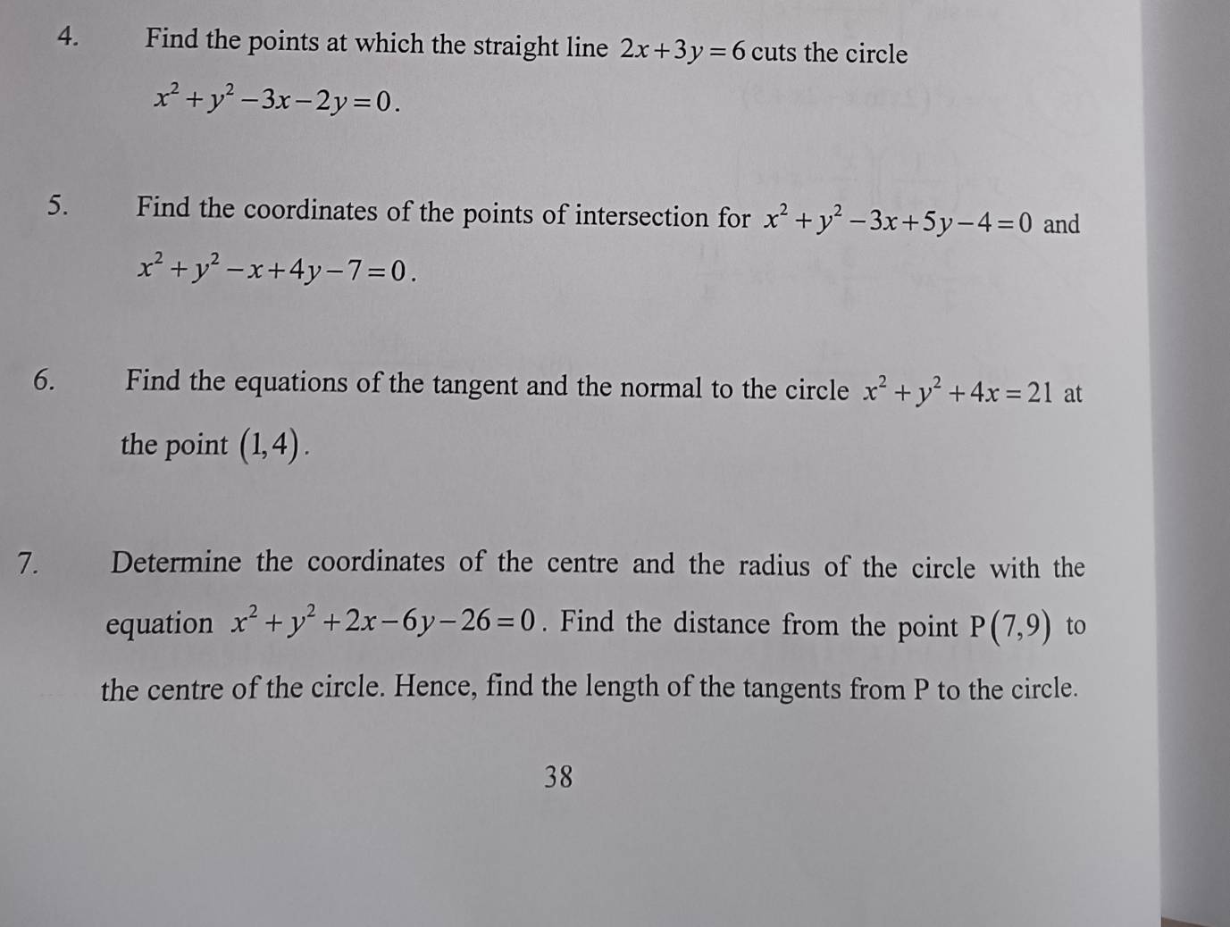 Find the points at which the straight line 2x+3y=6 cuts the circle
x^2+y^2-3x-2y=0. 
5. Find the coordinates of the points of intersection for x^2+y^2-3x+5y-4=0 and
x^2+y^2-x+4y-7=0. 
6. Find the equations of the tangent and the normal to the circle x^2+y^2+4x=21 at 
the point (1,4). 
7. Determine the coordinates of the centre and the radius of the circle with the 
equation x^2+y^2+2x-6y-26=0. Find the distance from the point P(7,9) to 
the centre of the circle. Hence, find the length of the tangents from P to the circle. 
38