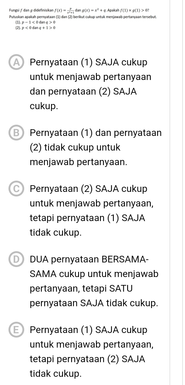 Fungsi ƒ dan ɡ didefinisikan f(x)= p/x^2+1  dan g(x)=x^2+q. Apakah f(1)* g(1)>0? 
Putuskan apakah pernyataan (1) dan (2) berikut cukup untuk menjawab pertanyaan tersebut.
(1). p-1<0</tex> dan q>0
(2). p<0danq+1>0
A Pernyataan (1) SAJA cukup
untuk menjawab pertanyaan
dan pernyataan (2) SAJA
cukup.
B Pernyataan (1) dan pernyataan
(2) tidak cukup untuk
menjawab pertanyaan.
C) Pernyataan (2) SAJA cukup
untuk menjawab pertanyaan,
tetapi pernyataan (1) SAJA
tidak cukup.
D DUA pernyataan BERSAMA-
SAMA cukup untuk menjawab
pertanyaan, tetapi SATU
pernyataan SAJA tidak cukup.
E Pernyataan (1) SAJA cukup
untuk menjawab pertanyaan,
tetapi pernyataan (2) SAJA
tidak cukup.