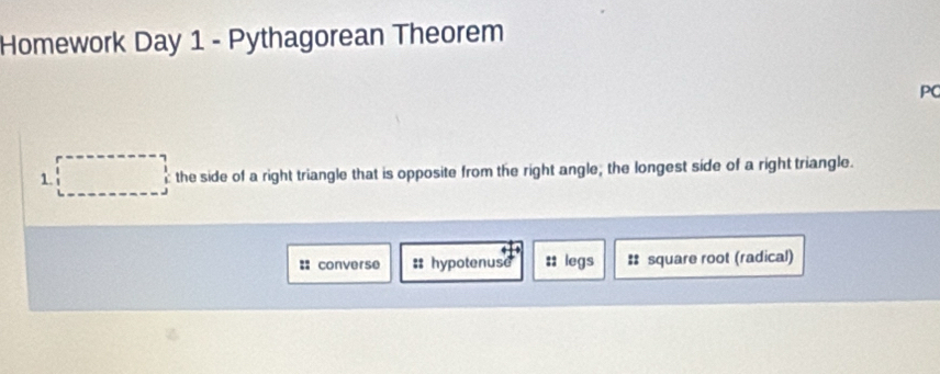 Homework Day 1 - Pythagorean Theorem
PC
1. the side of a right triangle that is opposite from the right angle; the longest side of a right triangle.
:: converse :: hypotenuse :: legs # square root (radical)