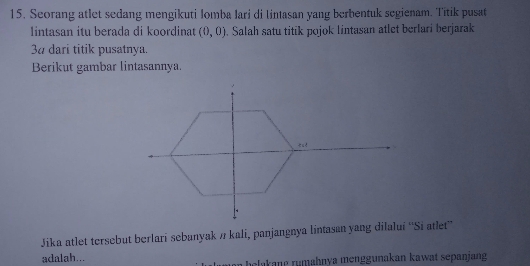 Seorang atlet sedang mengikuti Iomba Iari di lintasan yang berbentuk segienam. Titik pusat 
Iintasan itu berada di koordinat (0,0). Salah satu titik pojok lintasan atlet berlari berjarak 
3a dari titik pusatnya. 
Berikut gambar lintasannya. 
Jika atlet tersebut berlari sebanyak n kali, panjangnya lintasan yang dilalui ''Si atlet'' 
adalah... man belakang rumahnya menggunakan kawat sepanjang