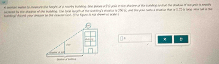 imsman mants to measure the height of a nearby bulding. She places aI1t pole in the shadom of the bulding so that the shadom of the goie is exactly 
terered by the shadom of the building. The total length of the budding's shadom is 200 ft, and the pale casts a shadow that is 5.79 It long. How tall is the 
Bulding? Bound your anomer to the rearest foot. (The figure is not drawn to scide.) 
%