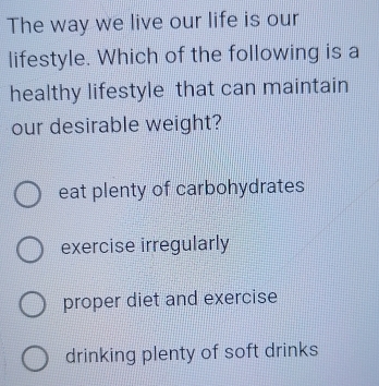 The way we live our life is our
lifestyle. Which of the following is a
healthy lifestyle that can maintain
our desirable weight?
eat plenty of carbohydrates
exercise irregularly
proper diet and exercise
drinking plenty of soft drinks