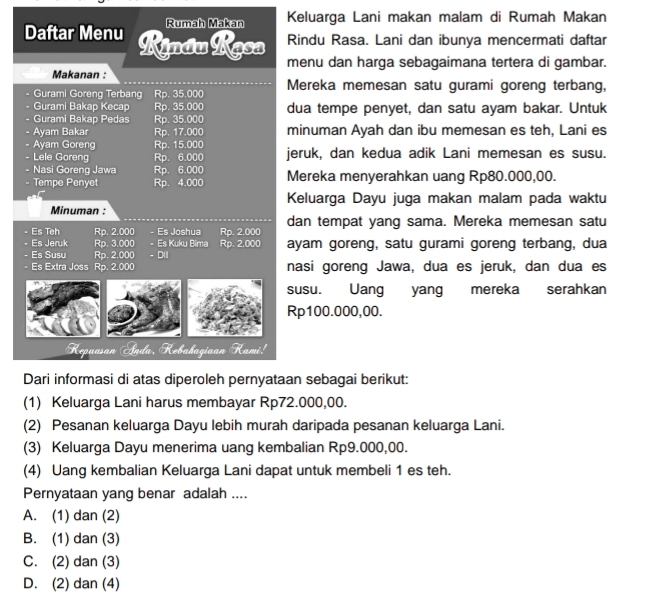 Rumah Makan Keluarga Lani makan malam di Rumah Makan
Daftar Menu Kjndu Kęsa Rindu Rasa. Lani dan ibunya mencermati daftar
menu dan harga sebagaimana tertera di gambar.
Makanan :
Gurami Goreng Terbang Rp. 35.000 Mereka memesan satu gurami goreng terbang,
Gurami Bakap Kecap Rp. 35.000 dua tempe penyet, dan satu ayam bakar. Untuk
Gurami Bakap Pedas Rp. 35.000
. Ayam Bakar Rp. 17.000 minuman Ayah dan ibu memesan es teh, Lani es
Ayam Goreng Rp. 15.000
   
- Lele Goreng Rp. 6.000 jeruk, dan kedua adik Lani memesan es susu.
- Nasi Goreng Jawa Rp. 6.000
- Tempe Penyet Rp. 4.000 Mereka menyerahkan uang Rp80.000,00.
Keluarga Dayu juga makan malam pada waktu
Minuman :
Es Th Rp. 2.000 - Es Joshua Rp. 2.000 dan tempat yang sama. Mereka memesan satu
Es Jeruk Rp. 3.000 - Es Kuku Bima Rp. 2.000 ayam goreng, satu gurami goreng terbang, dua
Es Susu Rp. 2.000 - D(I
Es Extra Joss Rp. 2.000 nasi goreng Jawa, dua es jeruk, dan dua es
usu. Uang yang mereka serahkan
p100.000,00.
Dari informasi di atas diperoleh pernyataan sebagai berikut:
(1) Keluarga Lani harus membayar Rp72.000,00.
(2) Pesanan keluarga Dayu lebih murah daripada pesanan keluarga Lani.
(3) Keluarga Dayu menerima uang kembalian Rp9.000,00.
(4) Uang kembalian Keluarga Lani dapat untuk membeli 1 es teh.
Pernyataan yang benar adalah ....
A. (1) dan (2)
B. (1) dan (3)
C. (2) dan (3)
D. (2) dan (4)