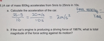 )A car of mass 800kg accelerates from 5m/s to 25m/s in 10s. 
a. Calculate the acceleration of the car 
b. If the car's engine is producing a driving force of 1987N, what is total 
magnitude of the force acting against its motion?