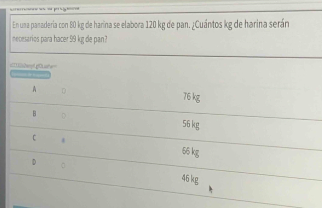 ' 1 h ''
En una panadería con 80 kg de harina se elabora 120 kg de pan. ¿Cuántos kg de harina serán
necesarios para hacer 99 kg de pan?
c00a2anr1p0Laahe=
A
76 kg
B
56 kg
C 4
66 kg
D 0
46 kg