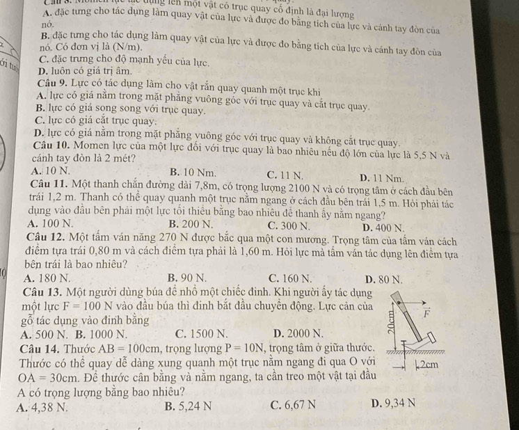 lc dụng lên một vật có trục quay cố định là đại lượng
A. đặc từng cho tác dụng làm quay vật của lực và được đo bằng tích của lực và cánh tay đòn của
nó.
B. đặc tưng cho tác dụng làm quay vật của lực và được đo bằng tích của lực và cánh tay đòn của
nó. Có đơn vị là (N/m).
C. đặc trưng cho độ mạnh yếu của lực.
Ởi tuổ D. luôn có giá trị âm.
Câu 9. Lực có tác dụng làm cho vật rắn quay quanh một trục khi
A. lực có giá nằm trong mặt phăng vuông góc với trục quay và cắt trục quay.
B. lực có giá song song với trục quay.
C. lực có giá cặt trục quay.
D. lực có giá nằm trong mặt phẳng yuông góc với trục quay và không cắt trục quay.
Câu 10. Momen lực của một lực đối với trục quay là bao nhiêu nếu độ lớn của lực là 5,5 N và
cánh tay đòn là 2 mét?
A. 10 N. B. 10 Nm. C. 11 N. D. 11 Nm.
Câu 11. Một thanh chắn đường dài 7,8m, có trọng lượng 2100 N và có trọng tâm ở cách đầu bên
trái 1,2 m. Thanh có thể quay quanh một trục nằm ngang ở cách đầu bên trái 1,5 m. Hỏi phải tác
dụng vào đầu bên phải một lực tổi thiêu bằng bao nhiêu đề thanh ấy nằm ngang?
A. 100 N. B. 200 N. C. 300 N. D. 400 N.
Câu 12. Một tẩm ván năng 270 N được bắc qua một con mương. Trọng tâm của tấm ván cách
điểm tựa trái 0,80 m và cách điểm tựa phải là 1,60 m. Hỏi lực mà tấm ván tác dụng lên điểm tựa
bên trái là bao nhiêu?
A. 180 N. B. 90 N. C. 160 N. D. 80 N.
Câu 13. Một người dùng búa để nhồ một chiếc đinh. Khi người ấy tác dụng
một lực F=100N vào đầu búa thì đinh bắt đầu chuyền động. Lực cản của F
gỗ tác dụng vào đinh bằng
A. 500 N. B. 1000 N. C. 1500 N. D. 2000 N.
Câu 14. Thước AB=100cm , trọng lượng P=10N , trọng tâm ở giữa thước.
Thước có thể quay dễ dàng xung quanh một trục năm ngang đi qua O với k2cm
OA=30cm. Để thước cân bằng và nằm ngang, ta cần treo một vật tại đầu
A có trọng lượng bằng bao nhiêu?
A. 4,38 N. B. 5,24 N C. 6,67 N D. 9,34 N