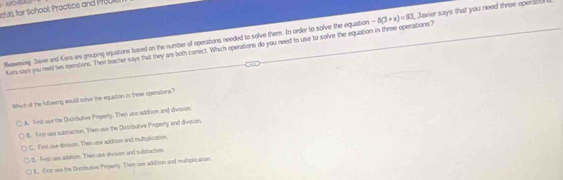NO
hXI, for School: Practice and Pr D
Reasioning Javier and Kiera are grouping equations based on the number of operations needed to solve them. In order to solve the equation -8(3+x)=93 Javier says that you need three opena
Kera says you need two operations. Their teacher says that they are both correct. Which operations do you need to use to solve the equation in three operations?
Which of the following would solve the equation in three operations?
A. First ue the Distributive Property. Then use addition and division.
B. First use subbraction. Then use the Distributive Property and division.
C. Fest use division. Then use addition and multplication.
D. First use addition. Then use division and subtraction.
E. Fest use the Distributive Property. Then use addition and multiplication.