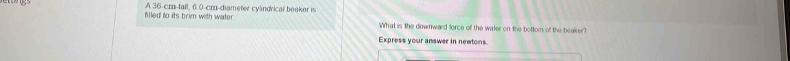 A 36-cm -tall, 6.0-cm -diameter cylindrical beaker is 
filled to its brim with water What is the downward force of the water on the bottom of the beaker? 
Express your answer in newtons.