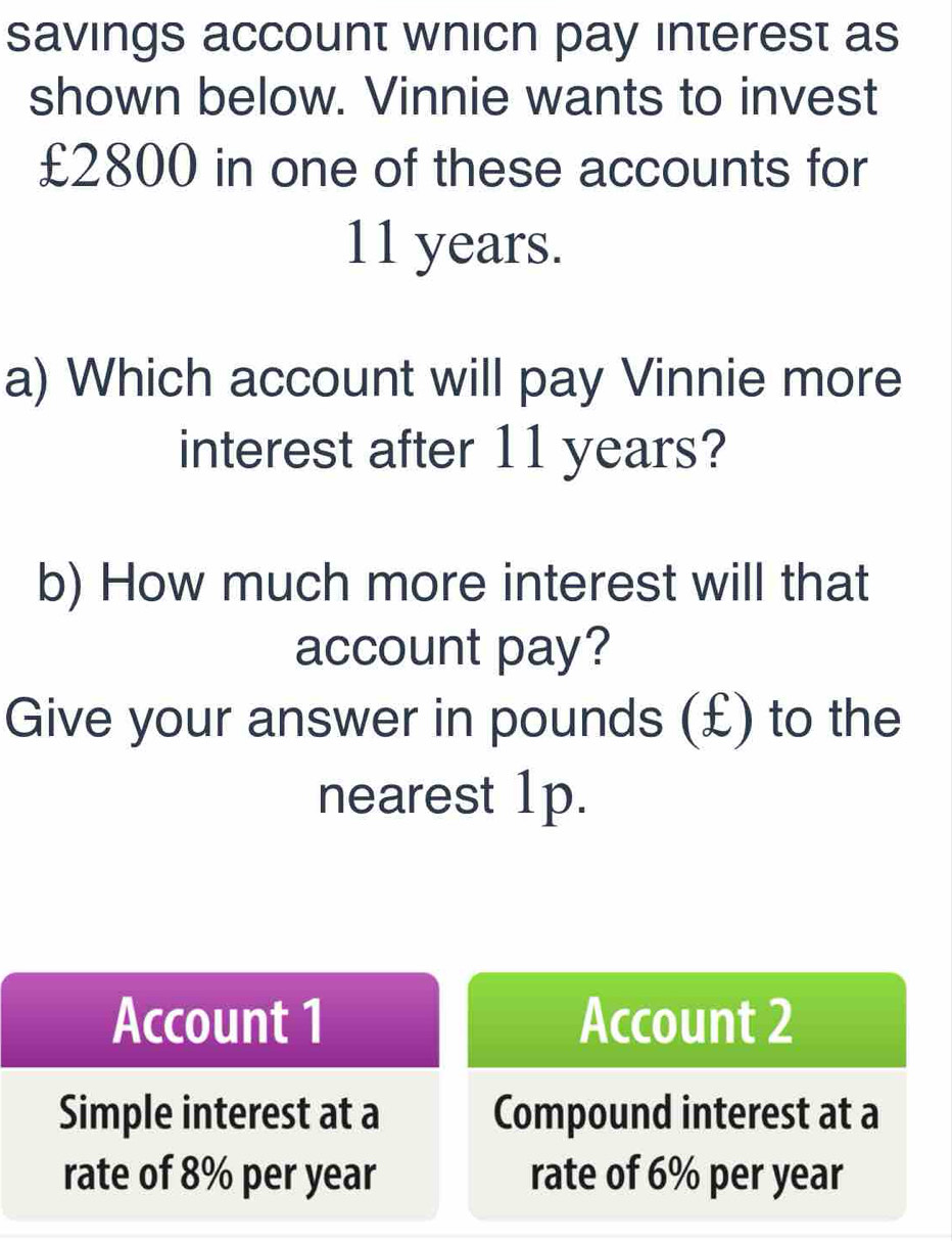 savings account whicn pay interest as 
shown below. Vinnie wants to invest
£2800 in one of these accounts for
11 years. 
a) Which account will pay Vinnie more 
interest after 11 years? 
b) How much more interest will that 
account pay? 
Give your answer in pounds (£) to the 
nearest 1p. 
Account 1 Account 2 
Simple interest at a Compound interest at a 
rate of 8% per year rate of 6% per year