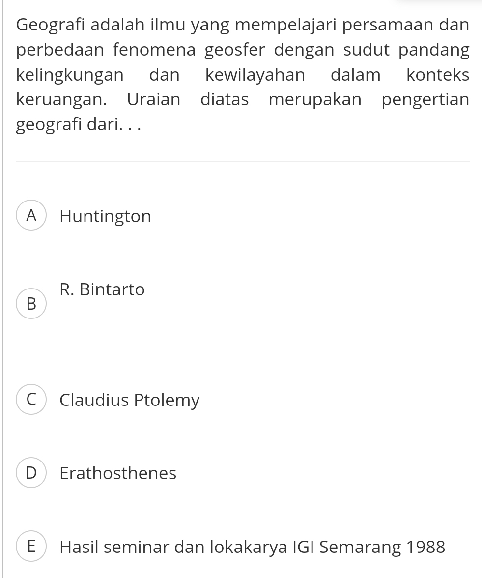 Geografi adalah ilmu yang mempelajari persamaan dan
perbedaan fenomena geosfer dengan sudut pandang
kelingkungan dan kewilayahan dalam konteks
keruangan. Uraian diatas merupakan pengertian
geografi dari. . .
A Huntington
R. Bintarto
B
C Claudius Ptolemy
D Erathosthenes
E Hasil seminar dan lokakarya IGI Semarang 1988