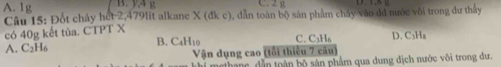 A. 1g C. 2 g
Câu 15: Đốt chảy hết 2, 479lit alkane X(dkc) 0, dẫn toàn bộ sản phẩm chấy vào đđ nước vôi trong dư thầy
có 40g kết tủa. CTPT X
B. C_4H_10 C.
A. C_2H_6 C_3H_6 D. C₃H₈
Vận dụng cao (tổi thiêu 7 câu)
ne hanc, dẫn toàn bộ sản phẩm qua dung dịch nước vôi trong dư,