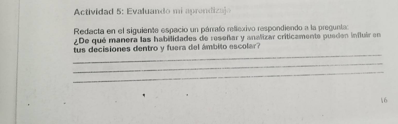 Actividad 5: Evaluando mi aprendizaje 
Redacta en el siguiente espacio un párrafo reflexivo respondiendo a la pregunta: 
¿De qué manera las habilidades de reseñar y analizar críticamente pueden influir en 
_ 
tus decisiones dentro y fuera del ámbito escolar? 
_ 
_ 
16