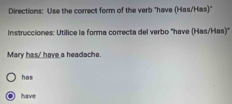 Directions: Use the correct form of the verb "have (Has/Has)" 
Instrucciones: Utilice la forma correcta del verbo "have (Has/Has) 
Mary has/ have a headache. 
has 
have