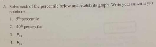 Solve each of the percentile below and sketch its graph. Write your answer in your 
notebook. 
1. 5^(th) percentile 
2. 40^(th) T C rcenti le 
3. P_60
4. P_39