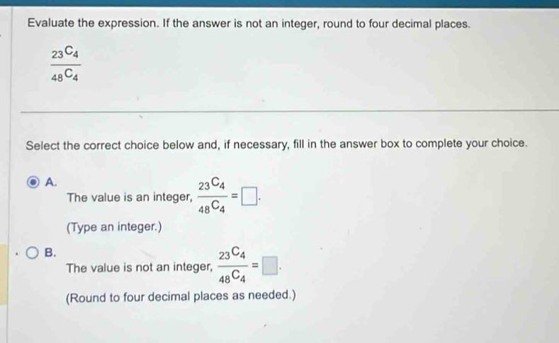 Evaluate the expression. If the answer is not an integer, round to four decimal places.
frac 23C_448C_4
Select the correct choice below and, if necessary, fill in the answer box to complete your choice.
A.
The value is an integer, frac 23^(C_4)48^(C_4)=□. 
(Type an integer.)
B.
The value is not an integer, frac 23^(C_4)48^(C_4)=□. 
(Round to four decimal places as needed.)