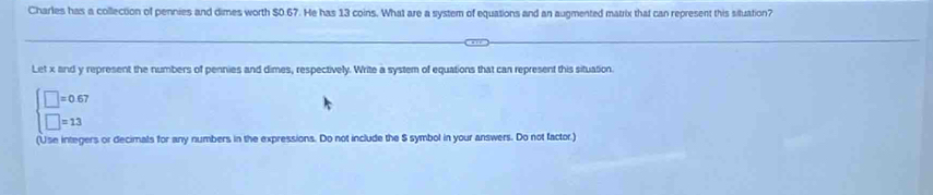 Charles has a collection of pennies and dimes worth $0.67. He has 13 coins. What are a system of equations and an augmented matrix that can represent this situation? 
Let x and y represent the numbers of pennies and dimes, respectively. Write a system of equations that can represent this situation.
beginarrayl □ =0.67 □ =13endarray.
(Use integers or decimals for any numbers in the expressions. Do not include the S symbol in your answers. Do not factor.)