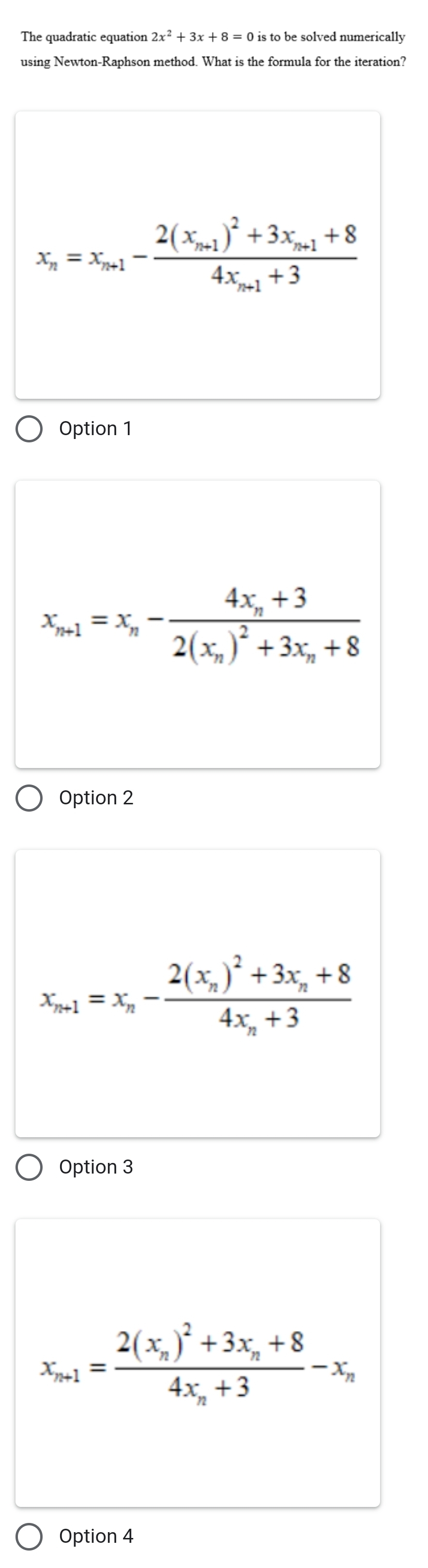 The quadratic equation is to be solved numerically
using Newton-Raphson method. What is the formula for the iteration?
x_n=x_n+1-frac 2(x_n+1)^2+3x_n+1+84x_n+1+3
Option 1
x_n+1=x_n-frac 4x_n+32(x_n)^2+3x_n+8
Option 2
x_n+1=x_n-frac 2(x_n)^2+3x_n+84x_n+3
Option 3
x_n+1=frac 2(x_n)^2+3x_n+84x_n+3-x_n
Option 4