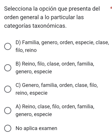 Selecciona la opción que presenta del
orden general a lo particular las
categorías taxonómicas.
D) Familia, genero, orden, especie, clase,
filo, reino
B) Reino, filo, clase, orden, familia,
genero, especie
C) Genero, familia, orden, clase, filo,
reino, especie
A) Reino, clase, filo, orden, familia,
genero, especie
No aplica examen