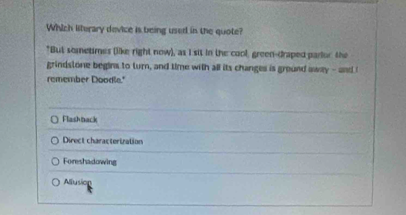 Which literary device is being used in the quote?
"But sometimes (like right now), as I sit in the cool, green-draped parlor the
grindstone begins to turn, and time with all its changes is ground away - and I
remember Doodle."
Flashback
Direct characterization
Foreshadowing
Allusion