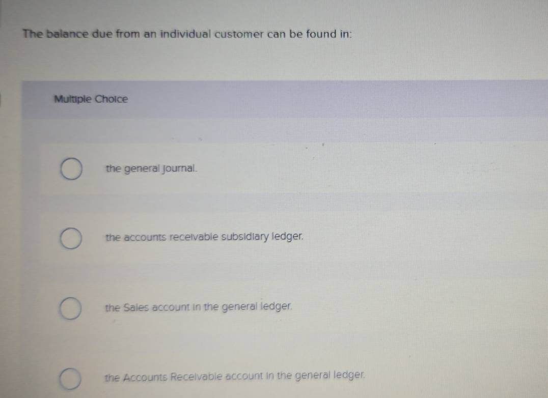 The balance due from an individual customer can be found in:
Multiple Choice
the general journal.
the accounts receivable subsidiary ledger.
the Sales account in the general ledger.
the Accounts Receivable account in the general ledger.