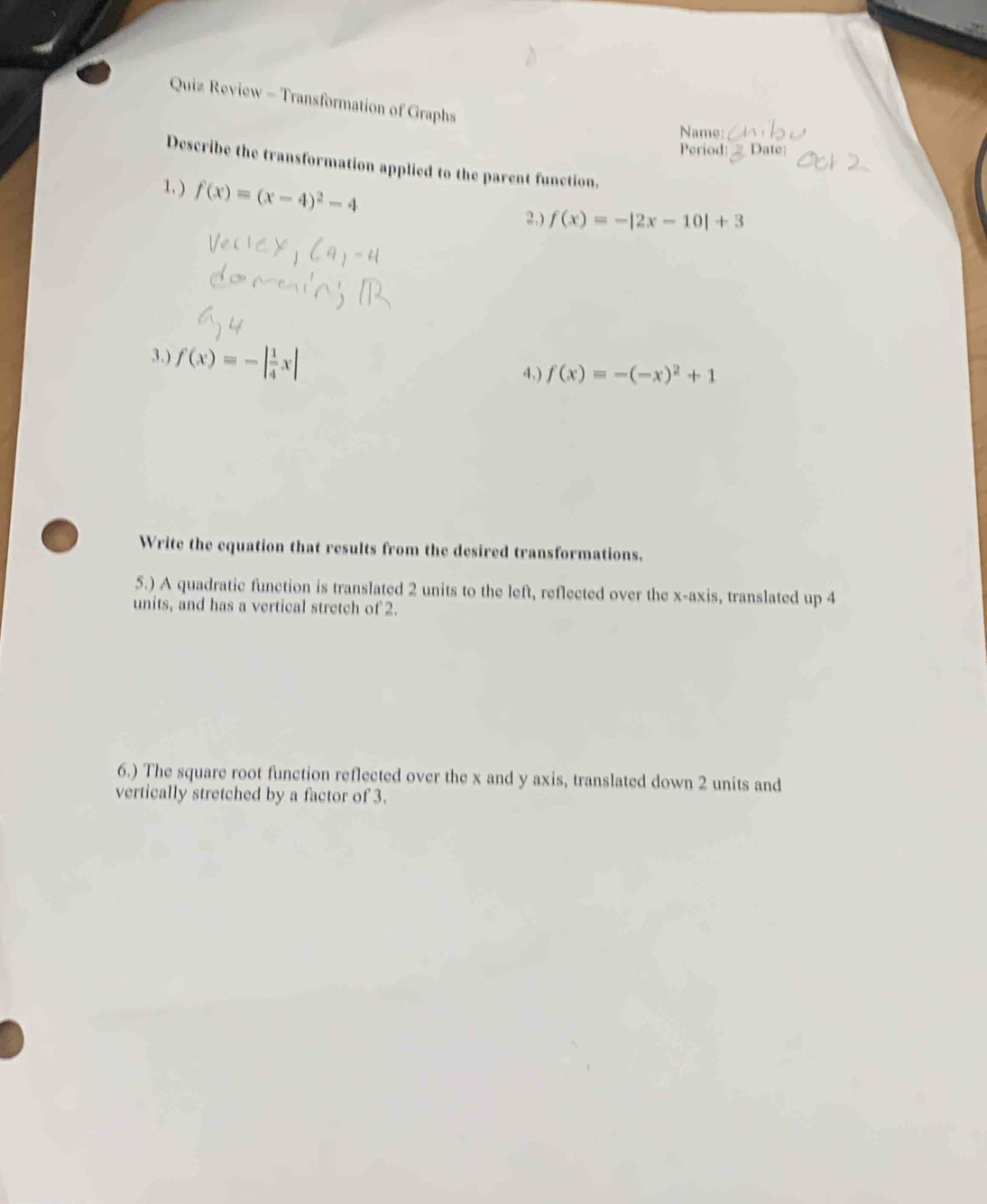 Quiz Review - Transformation of Graphs 
Name 
Period: 
Describe the transformation applied to the parent function. 
1. ) f(x)=(x-4)^2-4
2.) f(x)=-|2x-10|+3
3.) f(x)=-| 1/4 x|
4.) f(x)=-(-x)^2+1
Write the equation that results from the desired transformations. 
5.) A quadratic function is translated 2 units to the left, reflected over the x-axis, translated up 4
units, and has a vertical stretch of 2. 
6.) The square root function reflected over the x and y axis, translated down 2 units and 
vertically stretched by a factor of 3.