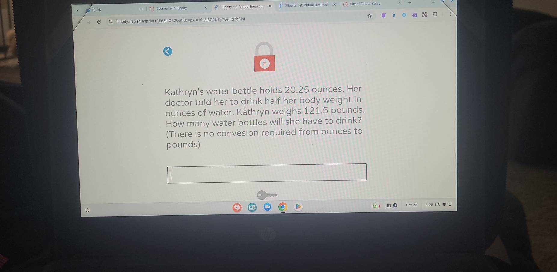 Decimal WP Flippity 
flippity.net/sh.asp?k=13E63alGB20qFQxvpAuOrbj3iBG1USEYOi_Fq7bf-inI 
Kathryn's water bottle holds 20.25 ounces. Her 
doctor told her to drink half her body weight in
ounces of water. Kathryn weighs 121.5 pounds. 
How many water bottles will she have to drink? 
(There is no convesion required from ounces to
pounds) 
Oct 23 8:28 US