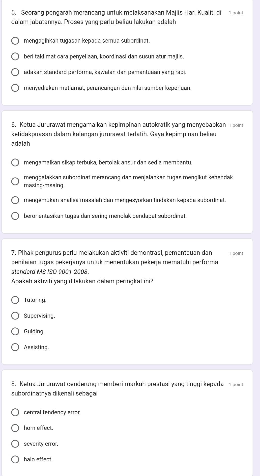 Seorang pengarah merancang untuk melaksanakan Majlis Hari Kualiti di 1 point
dalam jabatannya. Proses yang perlu beliau lakukan adalah
mengagihkan tugasan kepada semua subordinat.
beri taklimat cara penyeliaan, koordinasi dan susun atur majlis.
adakan standard performa, kawalan dan pemantuaan yang rapi.
menyediakan matlamat, perancangan dan nilai sumber keperluan.
6. Ketua Jururawat mengamalkan kepimpinan autokratik yang menyebabkan 1 point
ketidakpuasan dalam kalangan jururawat terlatih. Gaya kepimpinan beliau
adalah
mengamalkan sikap terbuka, bertolak ansur dan sedia membantu.
menggalakkan subordinat merancang dan menjalankan tugas mengikut kehendak
masing-msaing.
mengemukan analisa masalah dan mengesyorkan tindakan kepada subordinat.
berorientasikan tugas dan sering menolak pendapat subordinat.
7. Pihak pengurus perlu melakukan aktiviti demontrasi, pemantauan dan 1 point
penilaian tugas pekerjanya untuk menentukan pekerja mematuhi performa
standard MS ISO 9001-2008.
Apakah aktiviti yang dilakukan dalam peringkat ini?
Tutoring.
Supervising.
Guiding.
Assisting.
8. Ketua Jururawat cenderung memberi markah prestasi yang tinggi kepada 1 point
subordinatnya dikenali sebagai
central tendency error.
horn effect
severity error.
halo effect.