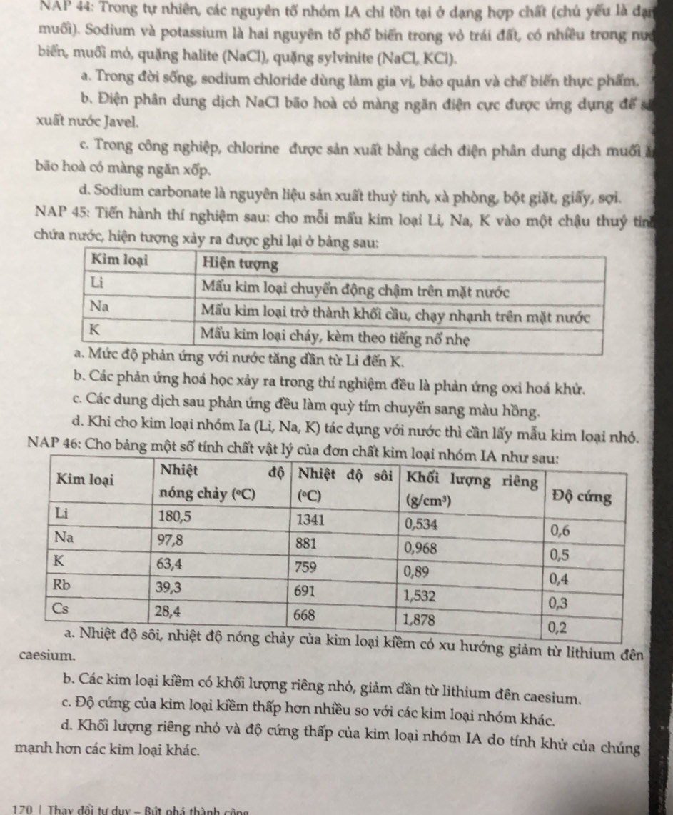 NAP 44: Trong tự nhiên, các nguyên tố nhóm IA chi tồn tại ở dạng hợp chất (chủ yếu là đạn
muối). Sodium và potassium là hai nguyên tố phố biến trong vỏ trái đất, có nhiều trong nưa
biển, muối mỏ, quặng halite (NaCl), quặng sylvinite (NaCl. KCl).
a. Trong đời sống, sodium chloride dùng làm gia vị, bảo quản và chế biến thực phẩm,
b. Điện phân dung dịch NaCl bão hoà có màng ngăn điện cực được ứng dụng đế sả
xuất nước Javel.
c. Trong công nghiệp, chlorine được sản xuất bằng cách điện phân dung dịch muối ă
bão hoà có màng ngăn xốp.
d. Sodium carbonate là nguyên liệu sản xuất thuỷ tinh, xà phòng, bột giặt, giấy, sợi.
NAP 45: Tiến hành thí nghiệm sau: cho mỗi mấu kim loại Li, Na, K vào một chậu thuỷ tinh
chứa nước, hiện tượng xảy ra được ghi lại
ước tăng dần từ Li đến K.
b. Các phản ứng hoá học xảy ra trong thí nghiệm đều là phản ứng oxi hoá khử.
c. Các dung dịch sau phản ứng đều làm quỳ tím chuyển sang màu hồng.
d. Khi cho kim loại nhóm Ia (Li, Na, K) tác dụng với nước thì cần lấy mẫu kim loại nhỏ.
NAP 46: Cho bảng một số tính chất vật l
ó xu hướng giảm từ lithium đên
caesium.
b. Các kim loại kiềm có khối lượng riêng nhỏ, giảm dần từ lithium đên caesium.
c. Độ cứng của kim loại kiềm thấp hơn nhiều so với các kim loại nhóm khác.
d. Khối lượng riêng nhỏ và độ cứng thấp của kim loại nhóm IA do tính khử của chúng
mạnh hơn các kim loại khác.
170 | Thay đổi tự dụy - Bứt nhá thành cộng