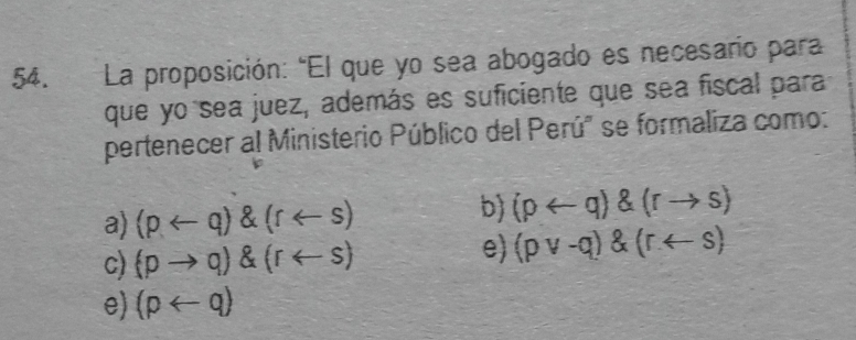 La proposición: "El que yo sea abogado es necesario para
que yo sea juez, además es suficiente que sea fiscal para
pertenecer al Ministerio Público del Perú" se formaliza como:
a) (parrow q)(rarrow s)
b) (prightarrow q) (rto s)
c) (pto q)(rarrow s)
e) (pvee -q)(rarrow s)
e) (parrow q)