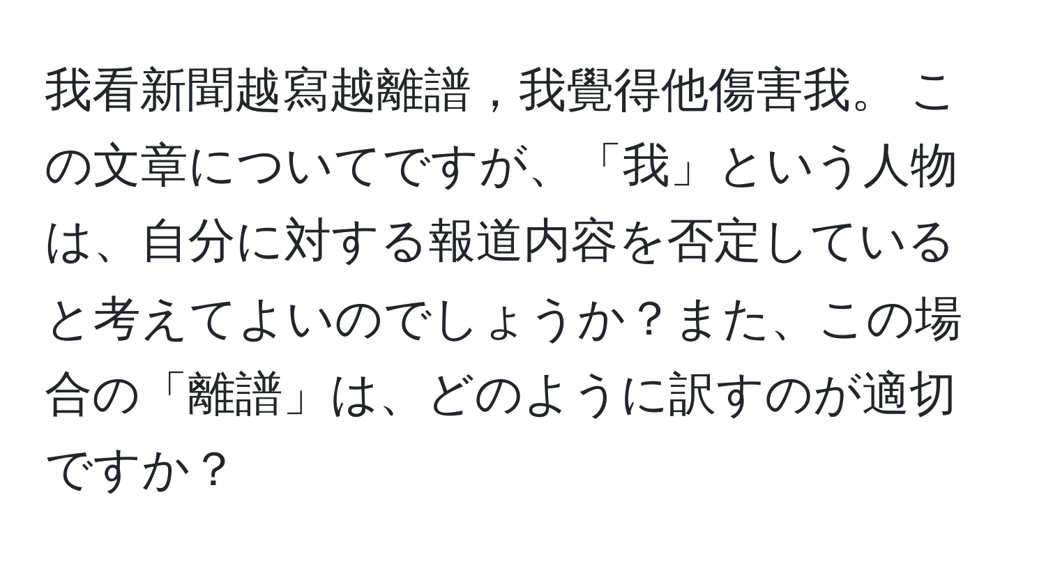 我看新聞越寫越離譜，我覺得他傷害我。 この文章についてですが、「我」という人物は、自分に対する報道内容を否定していると考えてよいのでしょうか？また、この場合の「離譜」は、どのように訳すのが適切ですか？