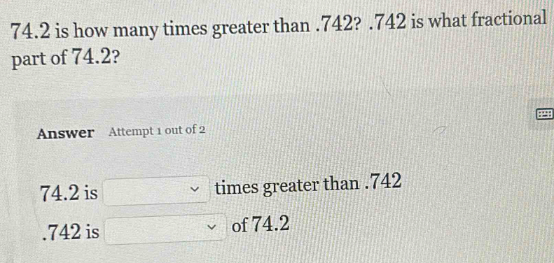 74.2 is how many times greater than . 742? . 742 is what fractional 
part of 74.2? 
Answer Attempt 1 out of 2
74.2 is times greater than . 742. 742 is of 74.2