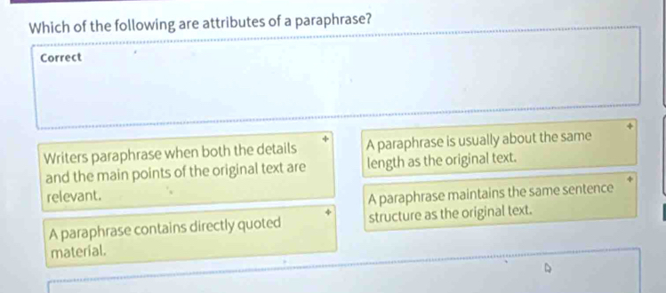 Which of the following are attributes of a paraphrase?
Correct
Writers paraphrase when both the details A paraphrase is usually about the same
and the main points of the original text are length as the original text.
relevant.
A paraphrase maintains the same sentence
A paraphrase contains directly quoted structure as the original text.
material.